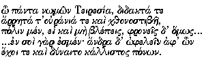 Greek text: O panta nomon Teiresia, didakta te
arreta t'urania te kai kthonostibe,
polin men, ei kai me blepeis, phroneis d'homos...
...en soi gar esmen; andra d'ophelein ap'hon
ekhoi te kai dynaito kallistos ponon.